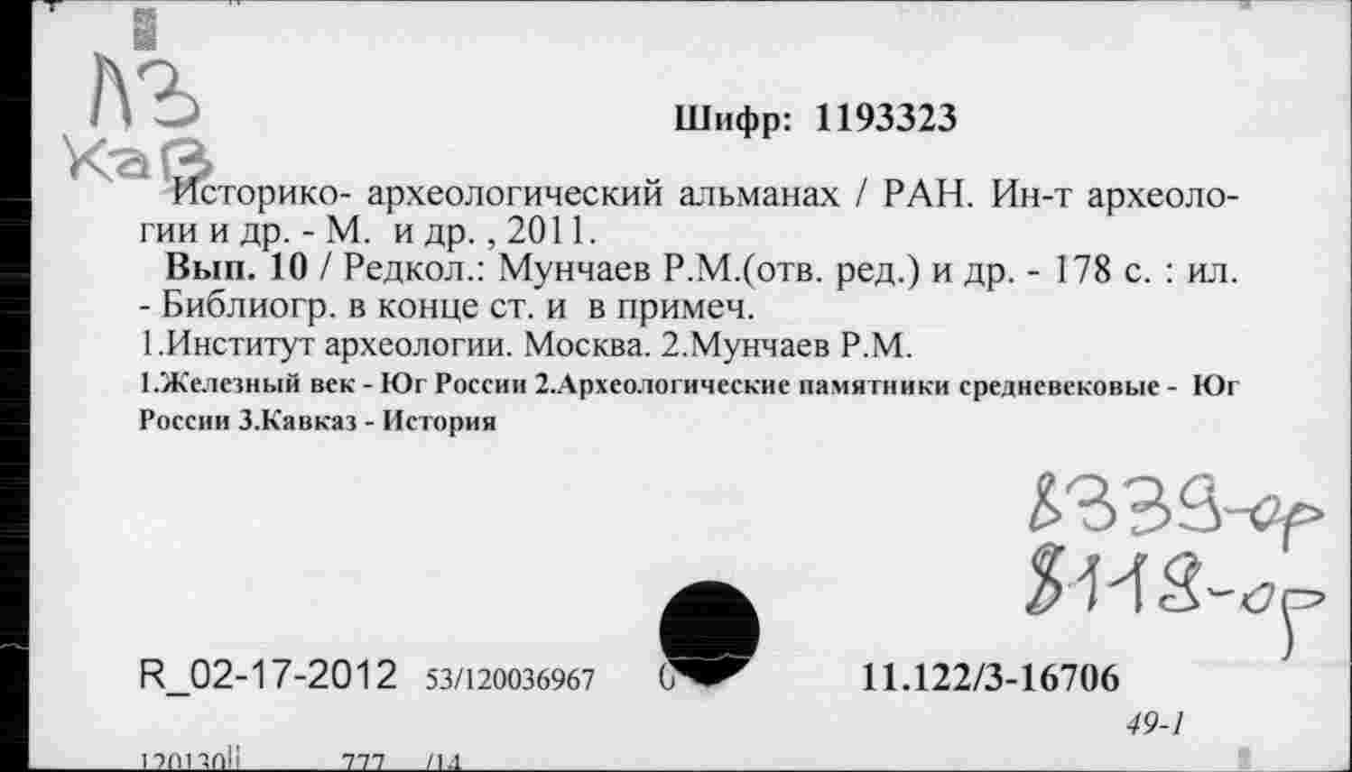 ﻿Шифр: 1193323
.сторико- археологический альманах / РАН. Ин-т археологии и др. - М. и др., 2011.
Вып. 10 / Редкол.: Мунчаев Р.М.(отв. ред.) и др. - 178 с. : ил.
- Библиогр. в конце ст. и в примеч.
1 .Институт археологии. Москва. 2.Мунчаев Р.М.
1 .Железный век - Юг России 2.Археологические памятники средневековые - К)г России З.Кавказ - История
R_02-17-2012 53/120036967
і тої чп!і
тп______________/и.
11.122/3-16706
49-1